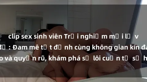 clip sex sinh viên Trải nghiệm mới lạ với sex phòng thay đồ: Đam mê tột đỉnh cùng không gian kín đáo và quyến rũ, khám phá sự lôi cuốn từ sự hấp dẫn của nơi này.