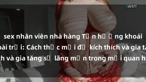 sex nhân viên nhà hàng Tận hưởng khoái cảm với sex ngoài trời: Cách thức mới để kích thích và gia tăng sự lãng mạn trong mối quan hệ của bạn!