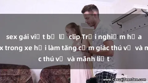 sex gái việt bị lộ clip Trải nghiệm hứa hẹn: Sex trong xe hơi làm tăng cảm giác thú vị và mãnh liệt