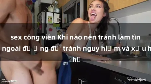 sex công viên Khi nào nên tránh làm tình ngoài đường để tránh nguy hiểm và xấu hổ