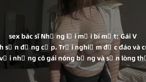 sex bác sĩ Những lời mời bí mật: Gái Việt làm tình ở khách sạn đẳng cấp. Trải nghiệm độc đáo và cuốn hút với những cô gái nóng bỏng và sẵn lòng thỏa mãn mọi nhu cầu của bạn.