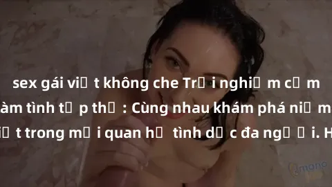 sex gái việt không che Trải nghiệm cảm xúc mới mẻ với làm tình tập thể: Cùng nhau khám phá niềm vui và sự mãnh liệt trong mối quan hệ tình dục đa người. Hãy thử ngay để biết cảm giác thú vị này!