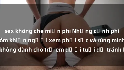 sex không che miễn phí Những cảnh phim sex bạo dâm nhóm khiến người xem phải sốc và rùng mình, không dành cho trẻ em dưới tuổi để tránh ảnh hưởng tiêu cực.