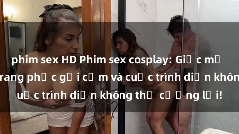 phim sex HD Phim sex cosplay: Giấc mơ  cùng những bộ trang phục gợi cảm và cuộc trình diễn không thể cưỡng lại!