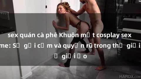 sex quán cà phê Khuôn mặt cosplay sex anime: Sự gợi cảm và quyến rũ trong thế giới ảo