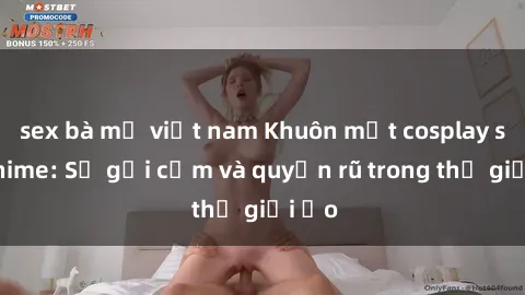 sex bà mẹ việt nam Khuôn mặt cosplay sex anime: Sự gợi cảm và quyến rũ trong thế giới ảo