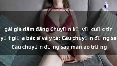 gái già dâm đãng Chuyện kể về cuộc tình đầy nhiệt huyết giữa bác sĩ và y tá: Câu chuyện đằng sau màn áo trắng