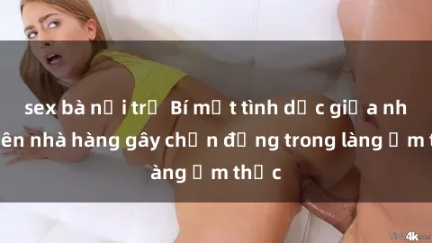 sex bà nội trợ Bí mật tình dục giữa nhân viên nhà hàng gây chấn động trong làng ẩm thực