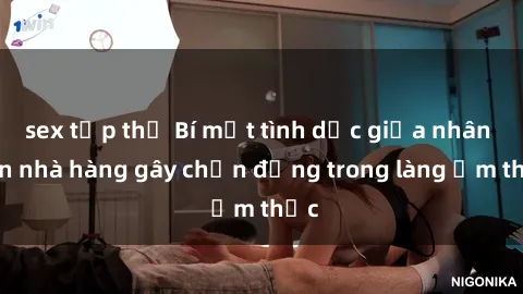 sex tập thể Bí mật tình dục giữa nhân viên nhà hàng gây chấn động trong làng ẩm thực