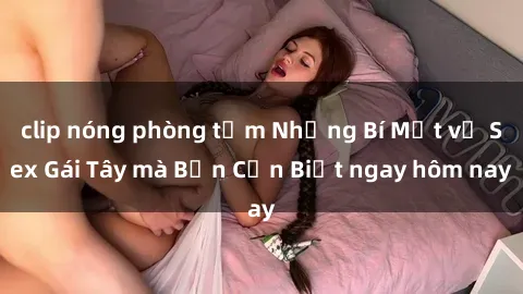 clip nóng phòng tắm Những Bí Mật về Sex Gái Tây mà Bạn Cần Biết ngay hôm nay