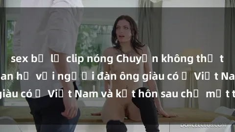 sex bị lộ clip nóng Chuyện không thể tin nổi: Gái Tây quan hệ với người đàn ông giàu có ở Việt Nam và kết hôn sau chỉ một tháng
