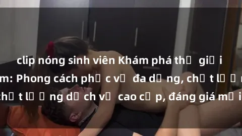 clip nóng sinh viên Khám phá thế giới của gái gọi Việt Nam: Phong cách phục vụ đa dạng, chất lượng dịch vụ cao cấp, đáng giá mọi khoản chi phí