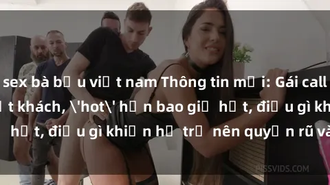 sex bà bầu việt nam Thông tin mới: Gái call girl Việt Nam đắt khách, 'hot' hơn bao giờ hết, điều gì khiến họ trở nên quyến rũ và đáng chú ý?