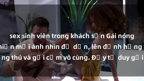 sex sinh viên trong khách sạn Gái nóng bỏng khỏa thân khiến mọi ánh nhìn đổ dồn, lên đỉnh hứng thú và gợi cảm vô cùng. Đầy tư duy gợi cảm và quyến rũ.