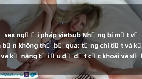 sex người pháp vietsub Những bí mật về sex người lớn mà bạn không thể bỏ qua: từng chi tiết và kỹ năng tối ưu để đạt cực khoái và sự hài lòng tối đa.