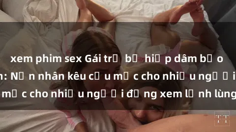 xem phim sex Gái trẻ bị hiếp dâm bạo lực trong công viên: Nạn nhân kêu cứu mặc cho nhiều người đứng xem lạnh lùng