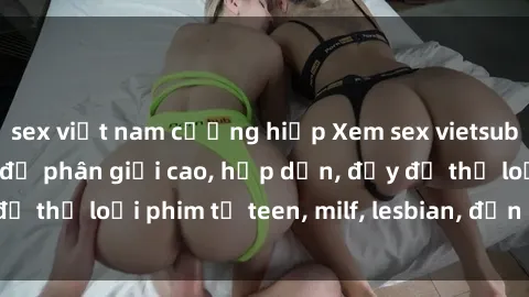 sex việt nam cưỡng hiếp Xem sex vietsub miễn phí tại nhà, độ phân giải cao, hấp dẫn, đầy đủ thể loại phim từ teen, milf, lesbian, đến hentai và jav.