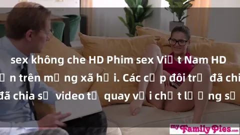 sex không che HD Phim sex Việt Nam HD ngày càng phổ biến trên mạng xã hội. Các cặp đôi trẻ đã chia sẻ video tự quay với chất lượng sắc nét, gợi cảm.