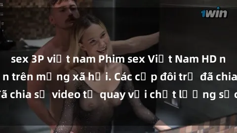 sex 3P việt nam Phim sex Việt Nam HD ngày càng phổ biến trên mạng xã hội. Các cặp đôi trẻ đã chia sẻ video tự quay với chất lượng sắc nét, gợi cảm.