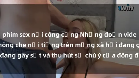 phim sex nơi công cộng Những đoạn video sex Việt Nam không che nổi tiếng trên mạng xã hội đang gây sốt và thu hút sự chú ý của đông đảo người xem.
