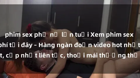 phim sex phụ nữ lớn tuổi Xem phim sex không che miễn phí tại đây – Hàng ngàn đoạn video hot nhất, cập nhật liên tục, thoải mái thưởng thức mà không tốn kém.