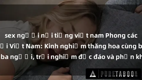 sex người nổi tiếng việt nam Phong cách sex 3P độc đáo tại Việt Nam: Kinh nghiệm thăng hoa cùng ba người, trải nghiệm độc đáo và phấn khích không thể bỏ lỡ!