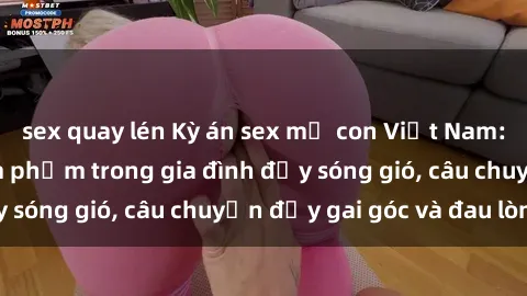 sex quay lén Kỳ án sex mẹ con Việt Nam: Sự sở hữu và xâm phạm trong gia đình đầy sóng gió, câu chuyện đầy gai góc và đau lòng.
