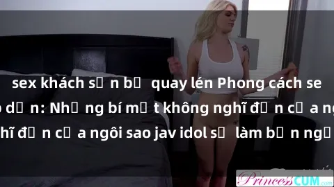 sex khách sạn bị quay lén Phong cách sex jav idol siêu hấp dẫn: Những bí mật không nghĩ đến của ngôi sao jav idol sẽ làm bạn ngạc nhiên!