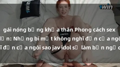 gái nóng bỏng khỏa thân Phong cách sex jav idol siêu hấp dẫn: Những bí mật không nghĩ đến của ngôi sao jav idol sẽ làm bạn ngạc nhiên!