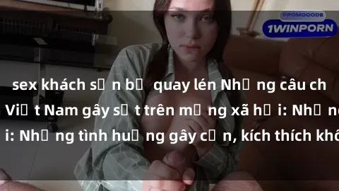 sex khách sạn bị quay lén Những câu chuyện sex sinh viên Việt Nam gây sốt trên mạng xã hội: Những tình huống gây cấn, kích thích không thể bỏ qua