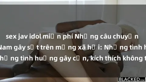 sex jav idol miễn phí Những câu chuyện sex sinh viên Việt Nam gây sốt trên mạng xã hội: Những tình huống gây cấn, kích thích không thể bỏ qua