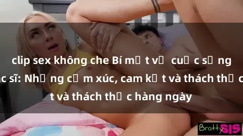 clip sex không che Bí mật về cuộc sống sex của bác sĩ: Những cảm xúc, cam kết và thách thức hàng ngày