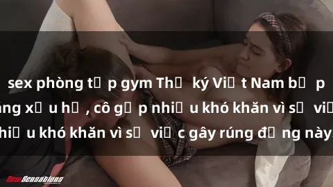 sex phòng tập gym Thư ký Việt Nam bị phát tán clip sex đáng xấu hổ, cô gặp nhiều khó khăn vì sự việc gây rúng động này.