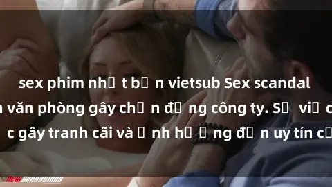 sex phim nhật bản vietsub Sex scandal của nữ nhân viên văn phòng gây chấn động công ty. Sự việc gây tranh cãi và ảnh hưởng đến uy tín của doanh nghiệp.