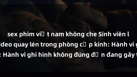 sex phim việt nam không che Sinh viên là nạn nhân của video quay lén trong phòng cấp kính: Hành vi ghi hình không đúng đắn đang gây tranh cãi lớn