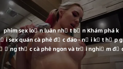 phim sex loạn luân nhật bản Khám phá không khí độc đáo tại sex quán cà phê độc đáo - nơi kết hợp giữa thưởng thức cà phê ngon và trải nghiệm độc đáo của không gian sex shop.