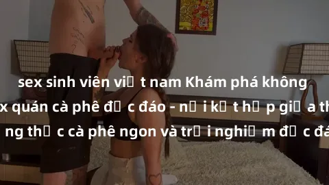 sex sinh viên việt nam Khám phá không khí độc đáo tại sex quán cà phê độc đáo - nơi kết hợp giữa thưởng thức cà phê ngon và trải nghiệm độc đáo của không gian sex shop.