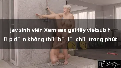 jav sinh viên Xem sex gái tây vietsub hấp dẫn không thể bỏ lỡ chỉ trong phút