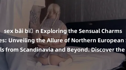 sex bãi biển Exploring the Sensual Charms of Nordic Beauties: Unveiling the Allure of Northern European Sexiness in Girls from Scandinavia and Beyond. Discover the Seductive Secrets of Northern Europe