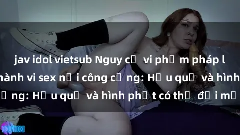 jav idol vietsub Nguy cơ vi phạm pháp luật khi thực hiện hành vi sex nơi công cộng: Hậu quả và hình phạt có thể đối mặt