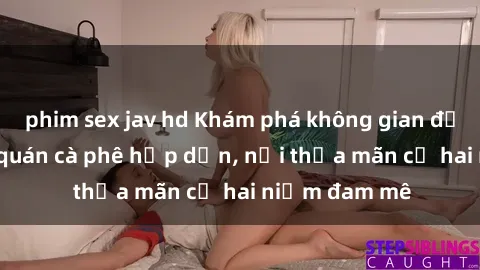 phim sex jav hd Khám phá không gian độc đáo tại sex quán cà phê hấp dẫn, nơi thỏa mãn cả hai niềm đam mê