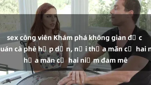sex công viên Khám phá không gian độc đáo tại sex quán cà phê hấp dẫn, nơi thỏa mãn cả hai niềm đam mê