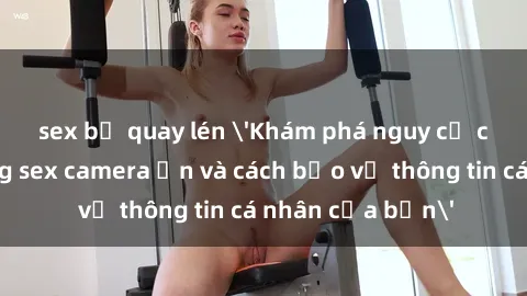 sex bị quay lén 'Khám phá nguy cơ của việc sử dụng sex camera ẩn và cách bảo vệ thông tin cá nhân của bạn'