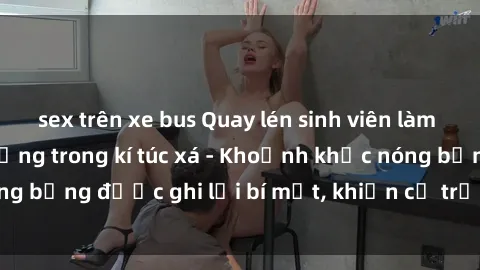 sex trên xe bus Quay lén sinh viên làm tình ngay trên giường trong kí túc xá - Khoảnh khắc nóng bỏng được ghi lại bí mật, khiến cả trường học xôn xao.