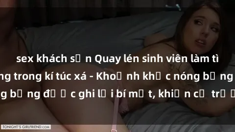 sex khách sạn Quay lén sinh viên làm tình ngay trên giường trong kí túc xá - Khoảnh khắc nóng bỏng được ghi lại bí mật, khiến cả trường học xôn xao.