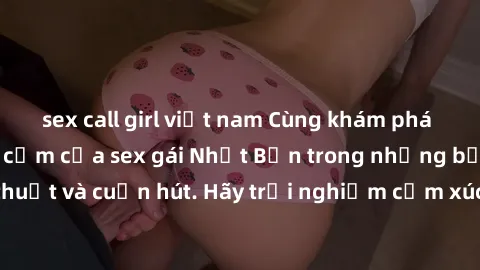 sex call girl việt nam Cùng khám phá vẻ đẹp và sức gợi cảm của sex gái Nhật Bản trong những bộ phim đầy nghệ thuật và cuốn hút. Hãy trải nghiệm cảm xúc đầy mới mẻ và sống động từ những cảnh quay tinh 
