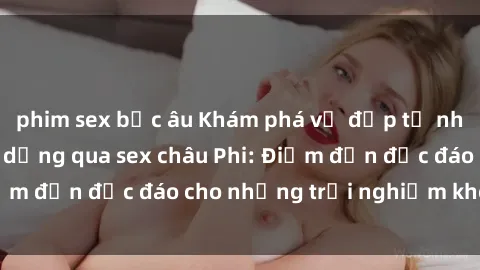 phim sex bắc âu Khám phá vẻ đẹp tự nhiên và văn hóa đa dạng qua sex châu Phi: Điểm đến độc đáo cho những trải nghiệm khó quên