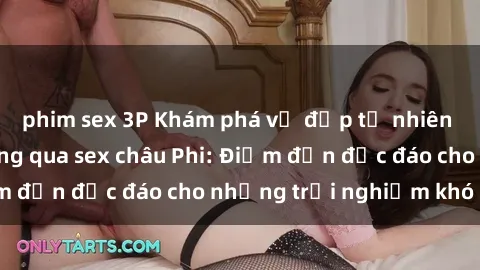 phim sex 3P Khám phá vẻ đẹp tự nhiên và văn hóa đa dạng qua sex châu Phi: Điểm đến độc đáo cho những trải nghiệm khó quên