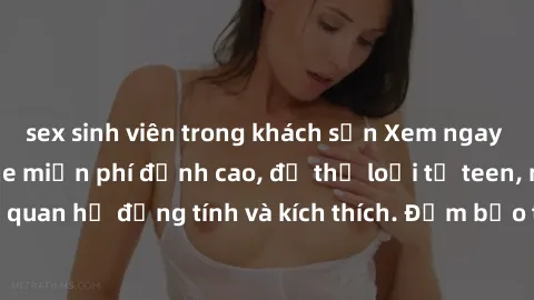 sex sinh viên trong khách sạn Xem ngay video sex không che miễn phí đỉnh cao, đủ thể loại từ teen, milf đến các cảnh quan hệ đồng tính và kích thích. Đảm bảo thoả mãn mọi khả năng kích thích của bạn!