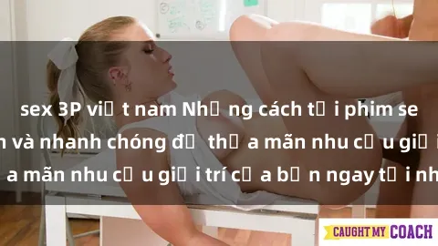 sex 3P việt nam Những cách tải phim sex về máy đơn giản và nhanh chóng để thỏa mãn nhu cầu giải trí của bạn ngay tại nhà